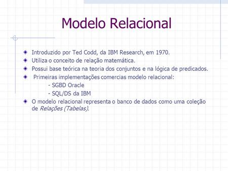 Modelo Relacional Introduzido por Ted Codd, da IBM Research, em 1970. Utiliza o conceito de relação matemática. Possui base teórica na teoria dos conjuntos.