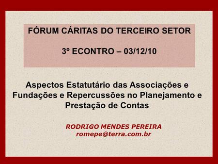 FÓRUM CÁRITAS DO TERCEIRO SETOR 3º ECONTRO – 03/12/10 RODRIGO MENDES PEREIRA Aspectos Estatutário das Associações e Fundações e Repercussões.