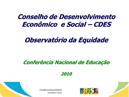 Conselho de Desenvolvimento Econômico e Social – CDES Observatório da Equidade Conferência Nacional de Educação 2010.