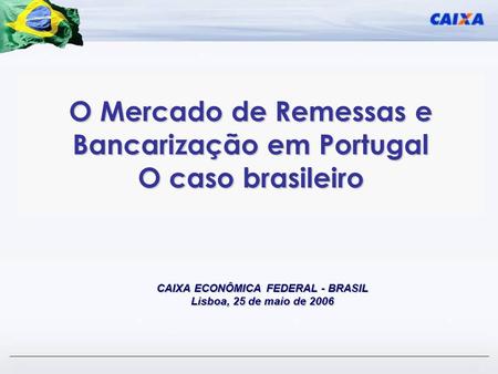O Mercado de Remessas e Bancarização em Portugal O caso brasileiro CAIXA ECONÔMICA FEDERAL - BRASIL Lisboa, 25 de maio de 2006.