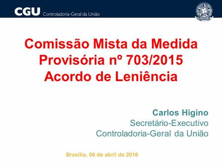 Comissão Mista da Medida Provisória nº 703/2015 Acordo de Leniência Carlos Higino Secretário-Executivo Controladoria-Geral da União Brasília, 06 de abril.