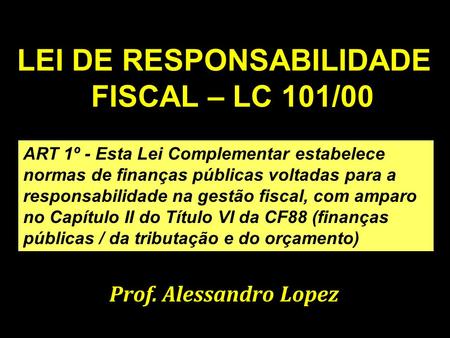 Prof. Alessandro Lopez1 LEI DE RESPONSABILIDADE FISCAL – LC 101/00 Prof. Alessandro Lopez ART 1º - Esta Lei Complementar estabelece normas de finanças.