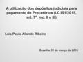 A utilização dos depósitos judiciais para pagamento de Precatórios (LC151/2015, art. 7º, inc. II e III) Luís Paulo Aliende Ribeiro Brasília, 31 de março.