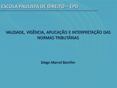ESCOLA PAULISTA DE DIREITO – EPD VALIDADE, VIGÊNCIA, APLICAÇÃO E INTERPRETAÇÃO DAS NORMAS TRIBUTÁRIAS Diego Marcel Bomfim.
