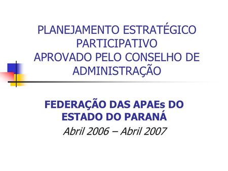 PLANEJAMENTO ESTRATÉGICO PARTICIPATIVO APROVADO PELO CONSELHO DE ADMINISTRAÇÃO FEDERAÇÃO DAS APAEs DO ESTADO DO PARANÁ Abril 2006 – Abril 2007.