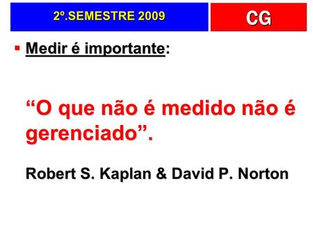 CG 2º.SEMESTRE 2009  Medir é importante: “O que não é medido não é gerenciado”. Robert S. Kaplan & David P. Norton.
