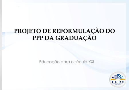 PROJETO DE REFORMULAÇÃO DO PPP DA GRADUAÇÃO Educação para o século XXI.