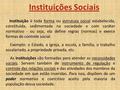 Instituições Sociais Instituição é toda forma ou estrutura social estabelecida, constituída, sedimentada na sociedade e com caráter normativo - ou seja,