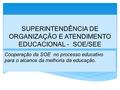 SUPERINTENDÊNCIA DE ORGANIZAÇÃO E ATENDIMENTO EDUCACIONAL - SOE/SEE Cooperação da SOE no processo educativo para o alcance da melhoria da educação.