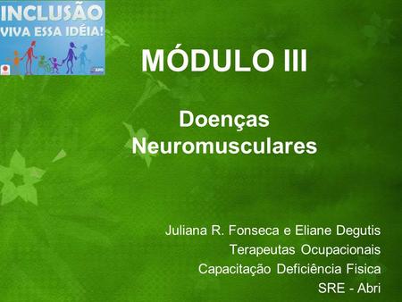 MÓDULO III Doenças Neuromusculares Juliana R. Fonseca e Eliane Degutis Terapeutas Ocupacionais Capacitação Deficiência Fisica SRE - Abri.
