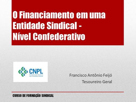 O Financiamento em uma Entidade Sindical - Nível Confederativo Francisco Antônio Feijó Tesoureiro Geral CURSO DE FORMAÇÃO SINDICAL.