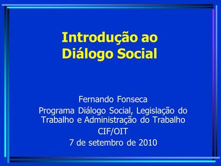 Introdução ao Diálogo Social Fernando Fonseca Programa Diálogo Social, Legislação do Trabalho e Administração do Trabalho CIF/OIT 7 de setembro de 2010.