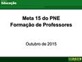 Ministério da Educação Meta 15 do PNE Formação de Professores Outubro de 2015 Meta 15 do PNE Formação de Professores Outubro de 2015.