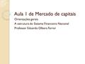 Aula 1 de Mercado de capitais Orientações gerais A estrutura do Sistema Financeiro Nacional Professor Eduardo Olbera Ferrer.