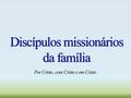 Discípulos missionários da família Por Cristo, com Cristo e em Cristo.