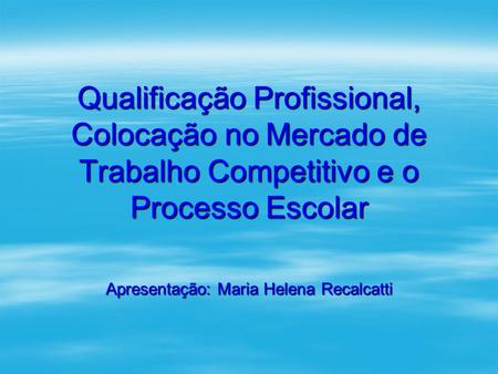 Qualificação Profissional, Colocação no Mercado de Trabalho Competitivo e o Processo Escolar Apresentação: Maria Helena Recalcatti.