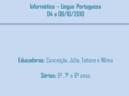 Informática – Língua Portuguesa 04 a 08/10/2010 Educadoras: Conceição, Júlia, Tatiane e Wilma Séries: 6º, 7º e 8º anos.