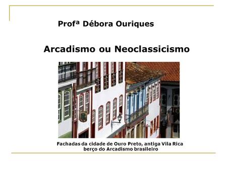 Profª Débora Ouriques Arcadismo ou Neoclassicismo Fachadas da cidade de Ouro Preto, antiga Vila Rica berço do Arcadismo brasileiro.