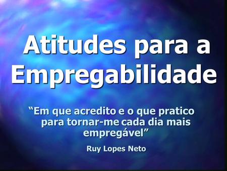 Atitudes para a Empregabilidade Atitudes para a Empregabilidade “Em que acredito e o que pratico para tornar-me cada dia mais empregável” Ruy Lopes Neto.