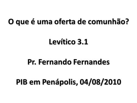 O que é uma oferta de comunhão? Levítico 3.1 Pr. Fernando Fernandes PIB em Penápolis, 04/08/2010.