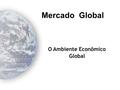 O Ambiente Econômico Global Mercado Global Objetivos Compreender as principais diferenças entre os sistemas econômicos espalhados ao redor do mundo;