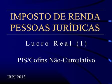 IMPOSTO DE RENDA PESSOAS JURÍDICAS L u c r o R e a l ( I ) PIS/Cofins Não-Cumulativo IRPJ 2013.