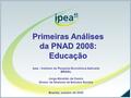 Primeiras Análises da PNAD 2008: Educação Ipea - Instituto de Pesquisa Econômica Aplicada BRASIL Jorge Abrahão de Castro Diretor da Diretoria de Estudos.