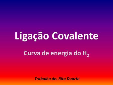 Ligação Covalente Curva de energia do H 2 Trabalho de: Rita Duarte.