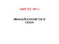 SARESP/ 2012 ATRIBUIÇÕES DO DIRETOR DE ESCOLA. Caberá ao Diretor da Escola, entre outras atribuições: Organizar, com antecedência, o processo de aplicação.