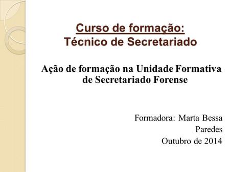 Curso de formação: Técnico de Secretariado Ação de formação na Unidade Formativa de Secretariado Forense Formadora: Marta Bessa Paredes Outubro de 2014.