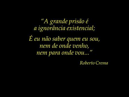 “A grande prisão é a ignorância existencial; É eu não saber quem eu sou, nem de onde venho, nem para onde vou...” Roberto Crema.