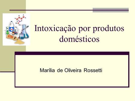 Intoxicação por produtos domésticos Marília de Oliveira Rossetti.