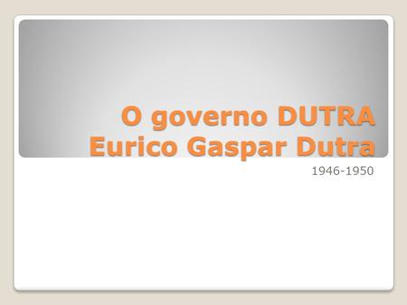 O governo DUTRA Eurico Gaspar Dutra 1946-1950. SEXTA AULA A PASSAGEM PARA DO GOVERNO DE GETÚLIO VARGAS PARA O GOVERNO DUTRA.
