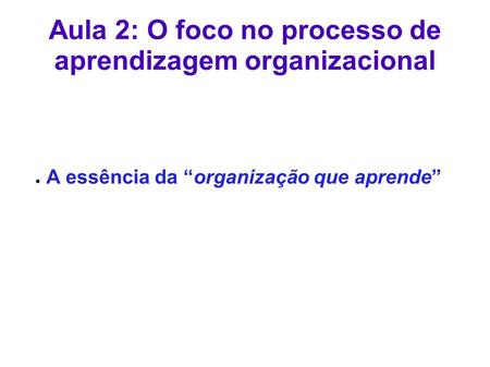 Aula 2: O foco no processo de aprendizagem organizacional ● A essência da “organização que aprende”