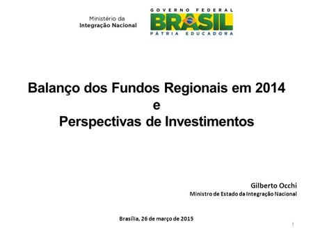 Balanço dos Fundos Regionais em 2014 e Perspectivas de Investimentos Brasília, 26 de março de 2015 Gilberto Occhi Ministro de Estado da Integração Nacional.