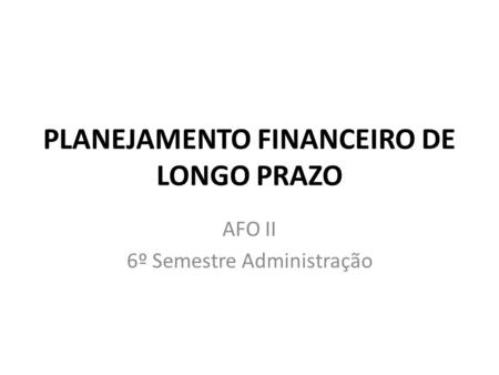 PLANEJAMENTO FINANCEIRO DE LONGO PRAZO AFO II 6º Semestre Administração.