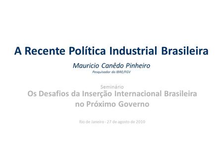 A Recente Política Industrial Brasileira Mauricio Canêdo Pinheiro Pesquisador do IBRE/FGV Seminário Os Desafios da Inserção Internacional Brasileira no.