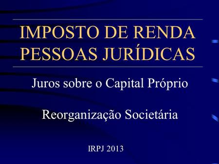 IMPOSTO DE RENDA PESSOAS JURÍDICAS Juros sobre o Capital Próprio Reorganização Societária IRPJ 2013.
