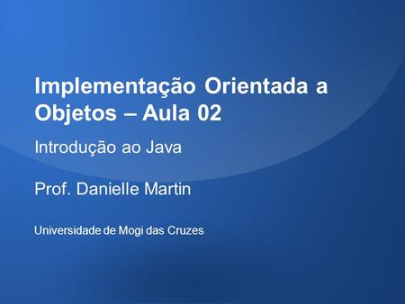 Implementação Orientada a Objetos – Aula 02 Introdução ao Java Prof. Danielle Martin Universidade de Mogi das Cruzes.