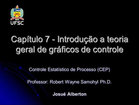 Capítulo 7 - Introdução a teoria geral de gráficos de controle Controle Estatístico de Processo (CEP) Professor: Robert Wayne Samohyl Ph.D. Josué Alberton.
