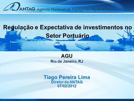 Tiago Pereira Lima Diretor da ANTAQ07/02/2012 AGU Rio de Janeiro, RJ Regulação e Expectativa de investimentos no Setor Portuário.