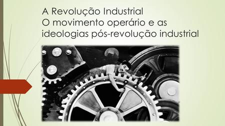 A Revolução Industrial O movimento operário e as ideologias pós-revolução industrial.