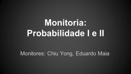 Monitoria: Probabilidade I e II Monitores: Chiu Yong, Eduardo Maia.