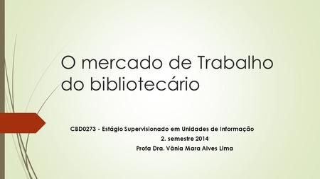 O mercado de Trabalho do bibliotecário CBD0273 - Estágio Supervisionado em Unidades de Informação 2. semestre 2014 Profa Dra. Vânia Mara Alves Lima.