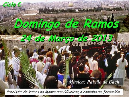Ciclo C Domingo de Ramos 24 de Março de 2013 Procissão de Ramos no Monte das Oliveiras, a caminho de Jerusalém. Música: Paixão de Bach.