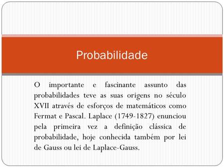 O importante e fascinante assunto das probabilidades teve as suas origens no século XVII através de esforços de matemáticos como Fermat e Pascal. Laplace.