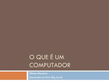 O QUE É UM COMPUTADOR Dilvan Moreira (baseado no livro Big Java)