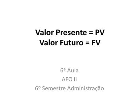 Valor Presente = PV Valor Futuro = FV 6ª Aula AFO II 6º Semestre Administração.