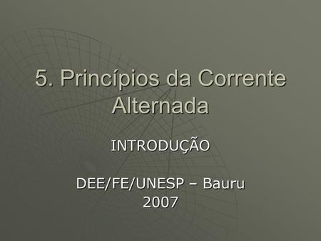 5. Princípios da Corrente Alternada INTRODUÇÃO DEE/FE/UNESP – Bauru 2007.