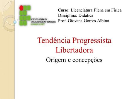 Curso: Licenciatura Plena em Física Disciplina: Didática Prof. Giovana Gomes Albino Tendência Progressista Libertadora Origem e concepções.